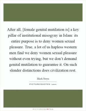 After all, [female genital mutilation is] a key pillar of institutional misogyny in Islam: its entire purpose is to deny women sexual pleasure. True, a lot of us hapless western men find we deny women sexual pleasure without even trying, but we don’t demand genital mutilation to guarantee it. On such slender distinctions does civilization rest Picture Quote #1