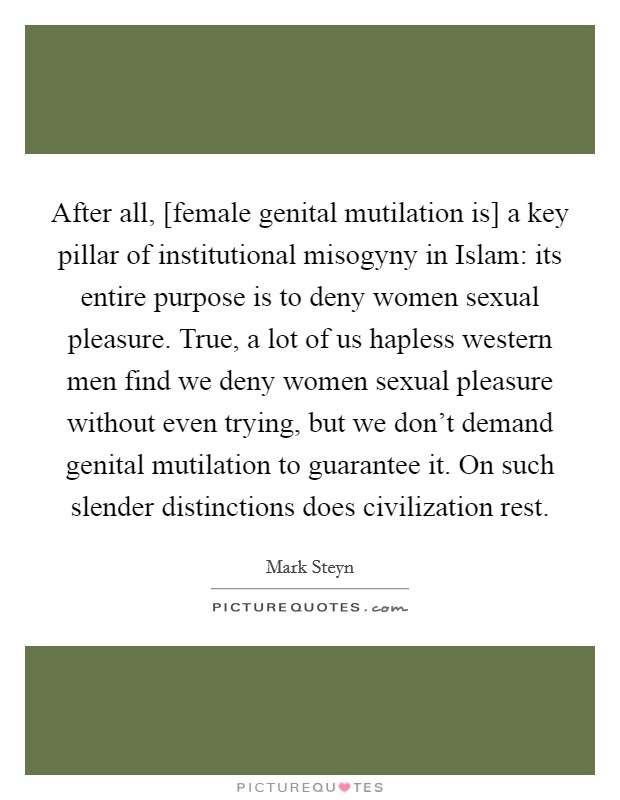 After all, [female genital mutilation is] a key pillar of institutional misogyny in Islam: its entire purpose is to deny women sexual pleasure. True, a lot of us hapless western men find we deny women sexual pleasure without even trying, but we don't demand genital mutilation to guarantee it. On such slender distinctions does civilization rest. Picture Quote #1