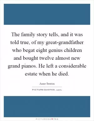 The family story tells, and it was told true, of my great-grandfather who begat eight genius children and bought twelve almost new grand pianos. He left a considerable estate when he died Picture Quote #1