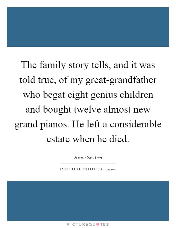 The family story tells, and it was told true, of my great-grandfather who begat eight genius children and bought twelve almost new grand pianos. He left a considerable estate when he died. Picture Quote #1