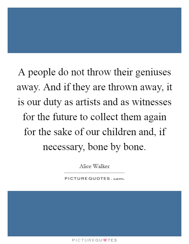 A people do not throw their geniuses away. And if they are thrown away, it is our duty as artists and as witnesses for the future to collect them again for the sake of our children and, if necessary, bone by bone. Picture Quote #1