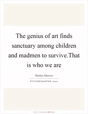 The genius of art finds sanctuary among children and madmen to survive.That is who we are Picture Quote #1