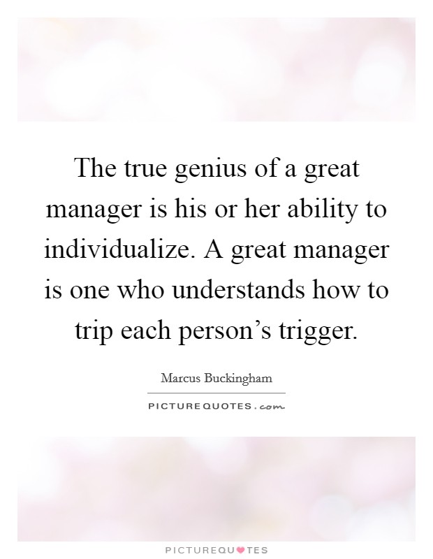 The true genius of a great manager is his or her ability to individualize. A great manager is one who understands how to trip each person's trigger. Picture Quote #1