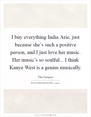 I buy everything India Arie, just because she’s such a positive person, and I just love her music. Her music’s so soulful... I think Kanye West is a genius musically Picture Quote #1