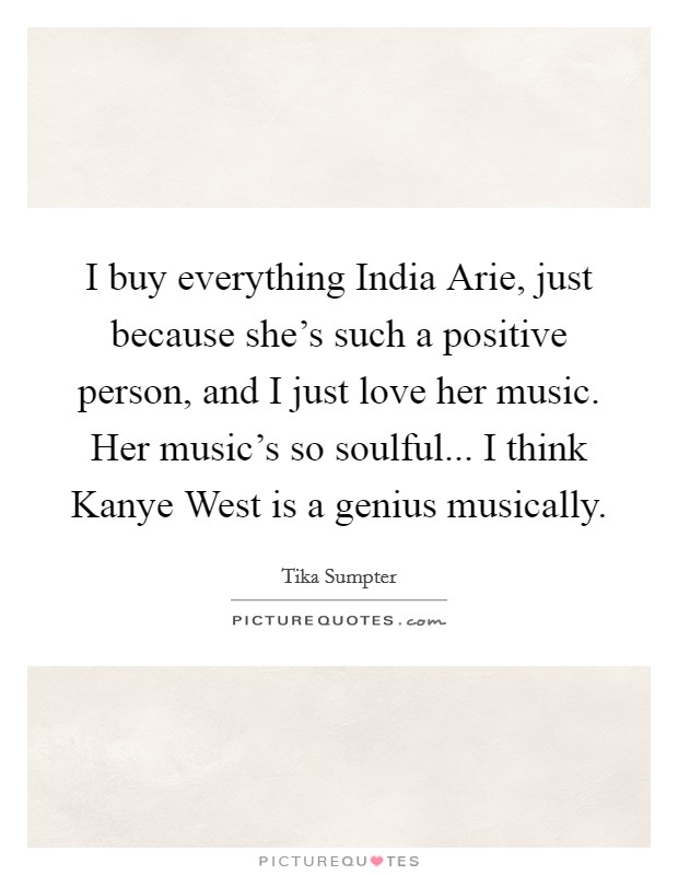 I buy everything India Arie, just because she's such a positive person, and I just love her music. Her music's so soulful... I think Kanye West is a genius musically. Picture Quote #1