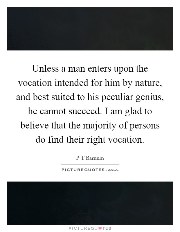 Unless a man enters upon the vocation intended for him by nature, and best suited to his peculiar genius, he cannot succeed. I am glad to believe that the majority of persons do find their right vocation. Picture Quote #1