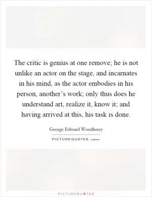 The critic is genius at one remove; he is not unlike an actor on the stage, and incarnates in his mind, as the actor embodies in his person, another’s work; only thus does he understand art, realize it, know it; and having arrived at this, his task is done Picture Quote #1