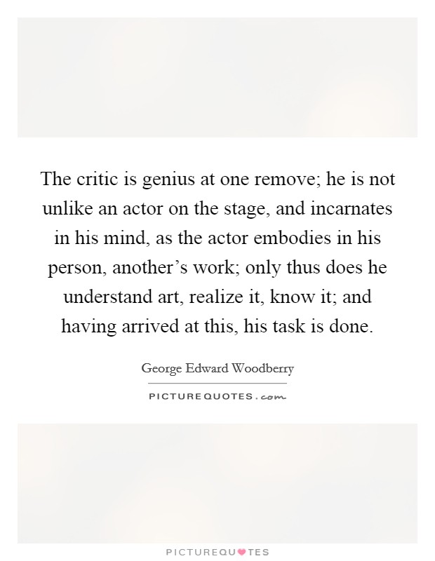 The critic is genius at one remove; he is not unlike an actor on the stage, and incarnates in his mind, as the actor embodies in his person, another's work; only thus does he understand art, realize it, know it; and having arrived at this, his task is done. Picture Quote #1
