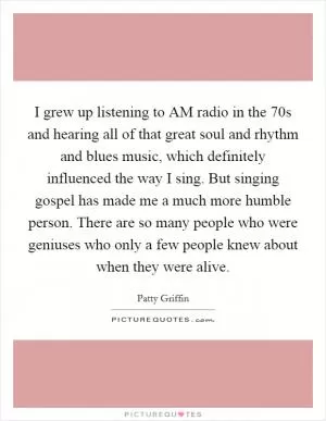 I grew up listening to AM radio in the  70s and hearing all of that great soul and rhythm and blues music, which definitely influenced the way I sing. But singing gospel has made me a much more humble person. There are so many people who were geniuses who only a few people knew about when they were alive Picture Quote #1