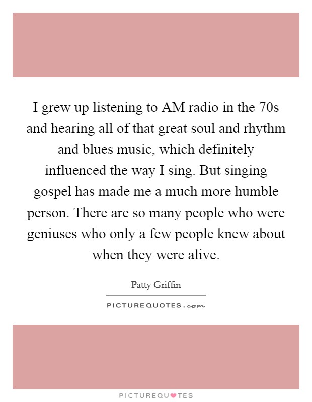 I grew up listening to AM radio in the  70s and hearing all of that great soul and rhythm and blues music, which definitely influenced the way I sing. But singing gospel has made me a much more humble person. There are so many people who were geniuses who only a few people knew about when they were alive. Picture Quote #1