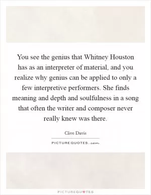 You see the genius that Whitney Houston has as an interpreter of material, and you realize why genius can be applied to only a few interpretive performers. She finds meaning and depth and soulfulness in a song that often the writer and composer never really knew was there Picture Quote #1