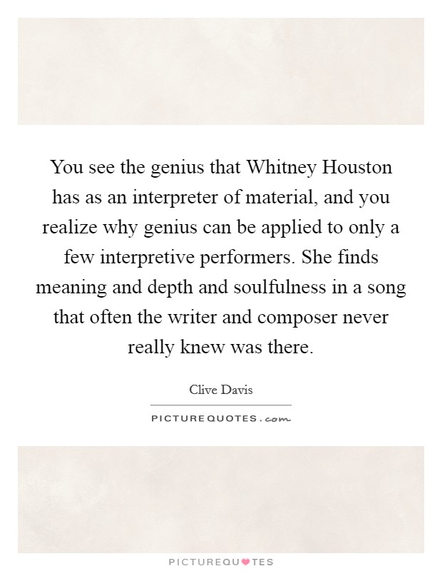 You see the genius that Whitney Houston has as an interpreter of material, and you realize why genius can be applied to only a few interpretive performers. She finds meaning and depth and soulfulness in a song that often the writer and composer never really knew was there. Picture Quote #1