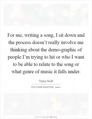 For me, writing a song, I sit down and the process doesn’t really involve me thinking about the demo-graphic of people I’m trying to hit or who I want to be able to relate to the song or what genre of music it falls under Picture Quote #1