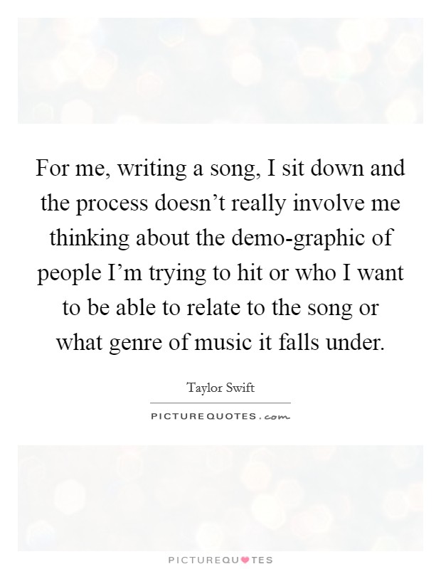 For me, writing a song, I sit down and the process doesn't really involve me thinking about the demo-graphic of people I'm trying to hit or who I want to be able to relate to the song or what genre of music it falls under. Picture Quote #1