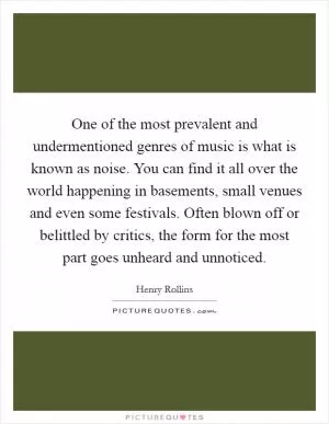 One of the most prevalent and undermentioned genres of music is what is known as noise. You can find it all over the world happening in basements, small venues and even some festivals. Often blown off or belittled by critics, the form for the most part goes unheard and unnoticed Picture Quote #1