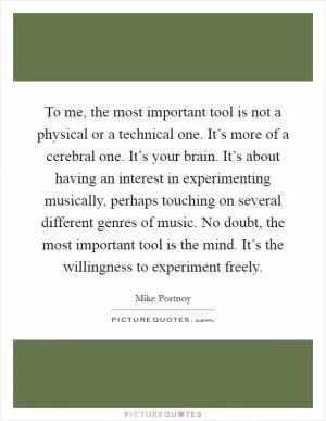 To me, the most important tool is not a physical or a technical one. It’s more of a cerebral one. It’s your brain. It’s about having an interest in experimenting musically, perhaps touching on several different genres of music. No doubt, the most important tool is the mind. It’s the willingness to experiment freely Picture Quote #1