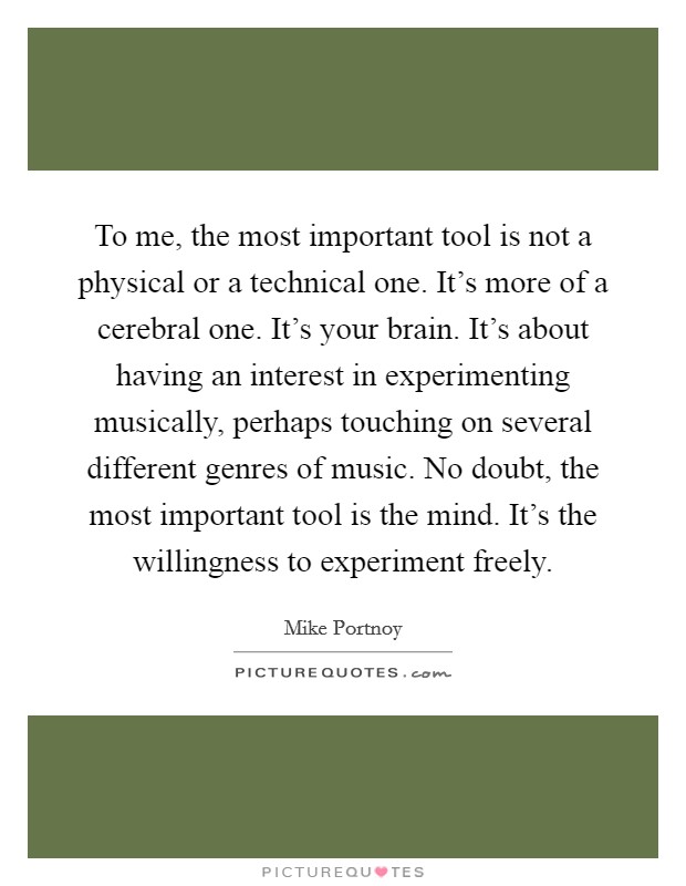To me, the most important tool is not a physical or a technical one. It's more of a cerebral one. It's your brain. It's about having an interest in experimenting musically, perhaps touching on several different genres of music. No doubt, the most important tool is the mind. It's the willingness to experiment freely. Picture Quote #1