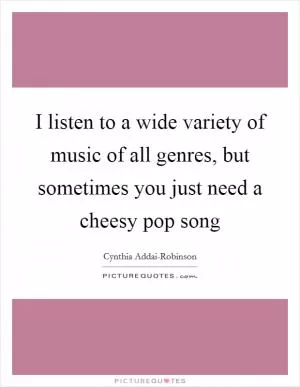 I listen to a wide variety of music of all genres, but sometimes you just need a cheesy pop song Picture Quote #1