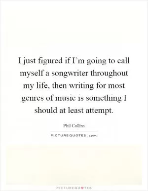 I just figured if I’m going to call myself a songwriter throughout my life, then writing for most genres of music is something I should at least attempt Picture Quote #1