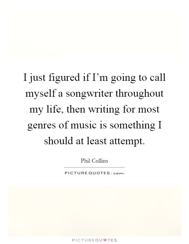 I just figured if I'm going to call myself a songwriter throughout my life, then writing for most genres of music is something I should at least attempt. Picture Quote #1