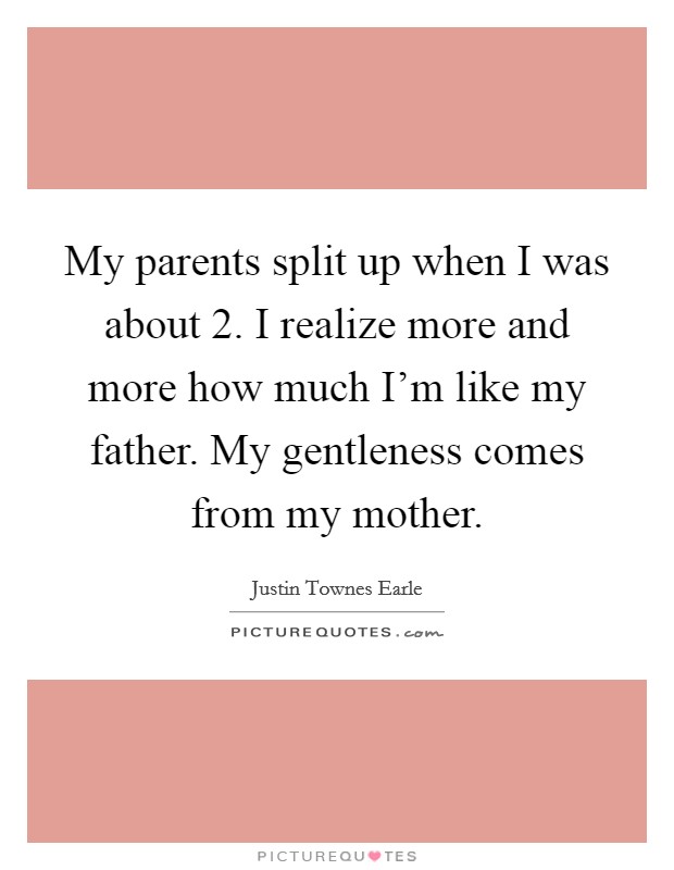 My parents split up when I was about 2. I realize more and more how much I'm like my father. My gentleness comes from my mother. Picture Quote #1