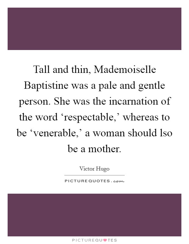 Tall and thin, Mademoiselle Baptistine was a pale and gentle person. She was the incarnation of the word ‘respectable,' whereas to be ‘venerable,' a woman should lso be a mother. Picture Quote #1