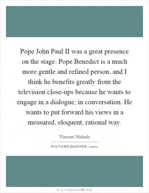 Pope John Paul II was a great presence on the stage. Pope Benedict is a much more gentle and refined person, and I think he benefits greatly from the television close-ups because he wants to engage in a dialogue, in conversation. He wants to put forward his views in a measured, eloquent, rational way Picture Quote #1