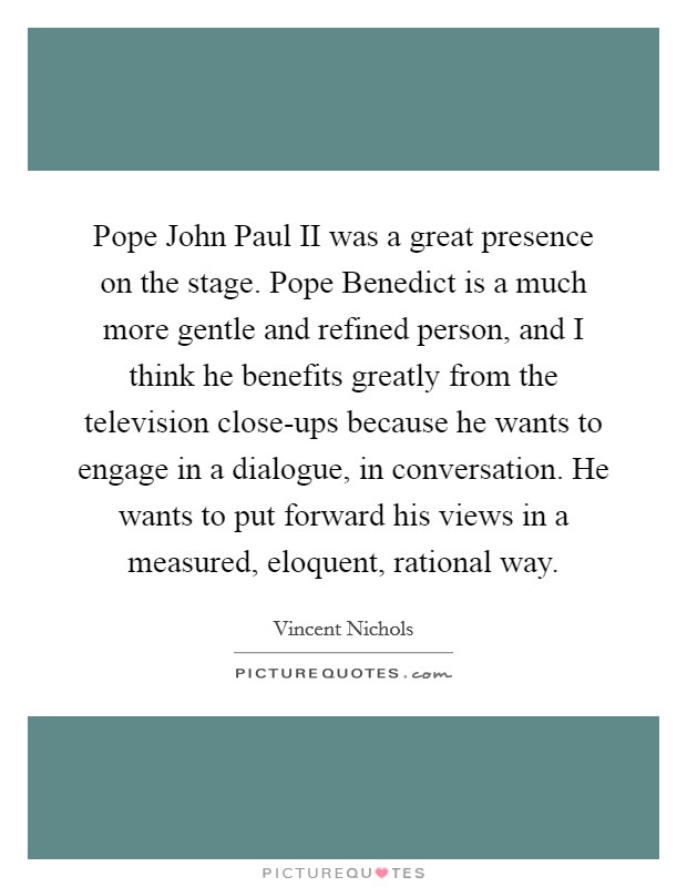 Pope John Paul II was a great presence on the stage. Pope Benedict is a much more gentle and refined person, and I think he benefits greatly from the television close-ups because he wants to engage in a dialogue, in conversation. He wants to put forward his views in a measured, eloquent, rational way. Picture Quote #1
