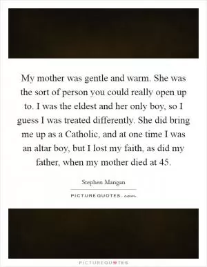 My mother was gentle and warm. She was the sort of person you could really open up to. I was the eldest and her only boy, so I guess I was treated differently. She did bring me up as a Catholic, and at one time I was an altar boy, but I lost my faith, as did my father, when my mother died at 45 Picture Quote #1