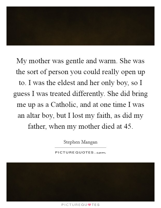 My mother was gentle and warm. She was the sort of person you could really open up to. I was the eldest and her only boy, so I guess I was treated differently. She did bring me up as a Catholic, and at one time I was an altar boy, but I lost my faith, as did my father, when my mother died at 45. Picture Quote #1