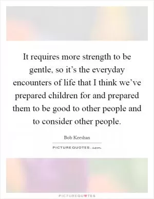 It requires more strength to be gentle, so it’s the everyday encounters of life that I think we’ve prepared children for and prepared them to be good to other people and to consider other people Picture Quote #1