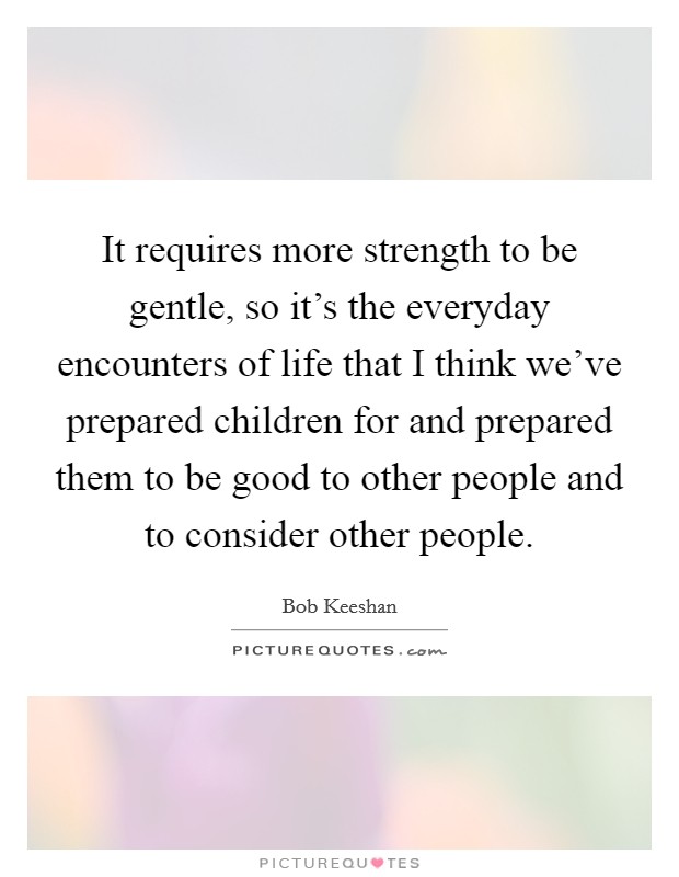 It requires more strength to be gentle, so it's the everyday encounters of life that I think we've prepared children for and prepared them to be good to other people and to consider other people. Picture Quote #1