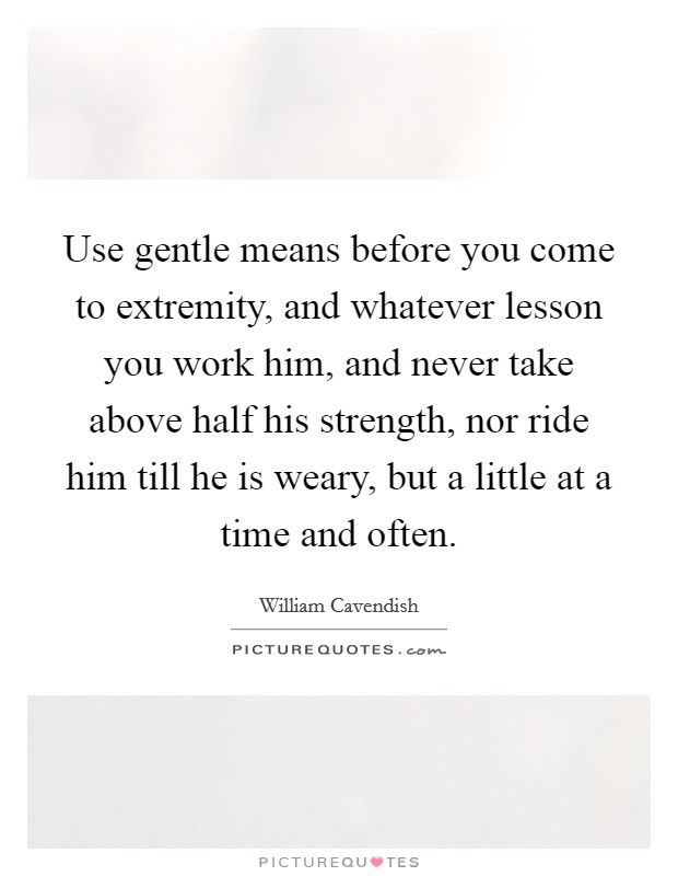 Use gentle means before you come to extremity, and whatever lesson you work him, and never take above half his strength, nor ride him till he is weary, but a little at a time and often. Picture Quote #1