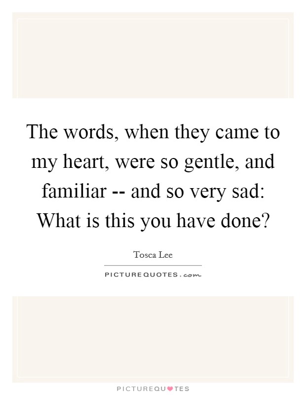 The words, when they came to my heart, were so gentle, and familiar -- and so very sad: What is this you have done? Picture Quote #1