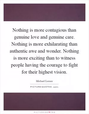 Nothing is more contagious than genuine love and genuine care. Nothing is more exhilarating than authentic awe and wonder. Nothing is more exciting than to witness people having the courage to fight for their highest vision Picture Quote #1
