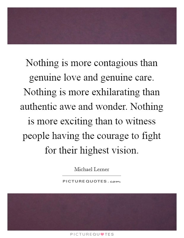 Nothing is more contagious than genuine love and genuine care. Nothing is more exhilarating than authentic awe and wonder. Nothing is more exciting than to witness people having the courage to fight for their highest vision. Picture Quote #1