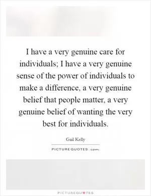 I have a very genuine care for individuals; I have a very genuine sense of the power of individuals to make a difference, a very genuine belief that people matter, a very genuine belief of wanting the very best for individuals Picture Quote #1