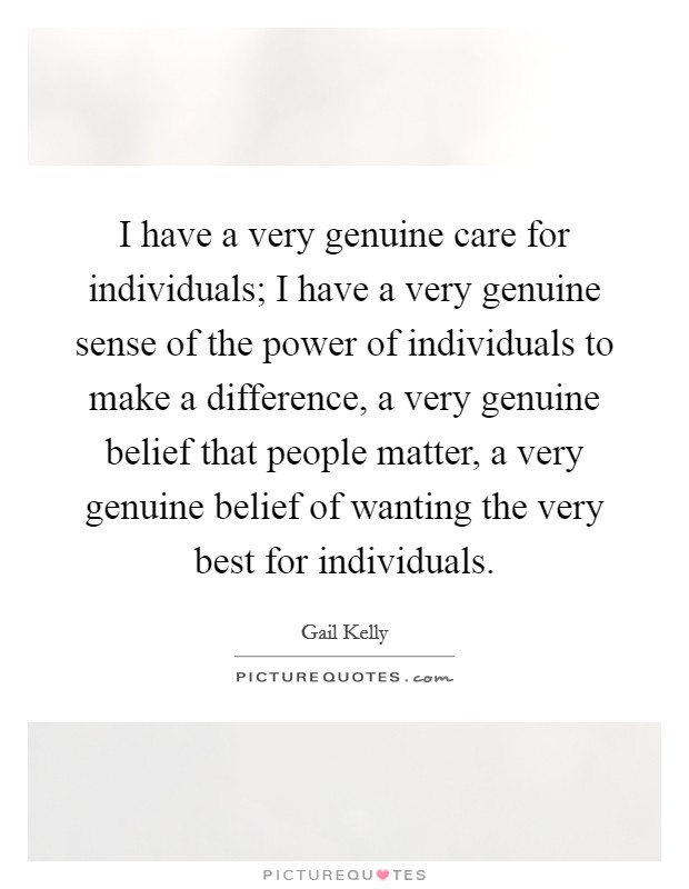 I have a very genuine care for individuals; I have a very genuine sense of the power of individuals to make a difference, a very genuine belief that people matter, a very genuine belief of wanting the very best for individuals. Picture Quote #1