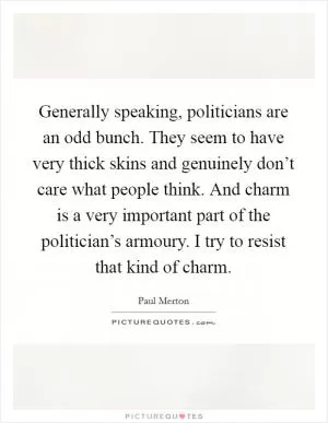 Generally speaking, politicians are an odd bunch. They seem to have very thick skins and genuinely don’t care what people think. And charm is a very important part of the politician’s armoury. I try to resist that kind of charm Picture Quote #1