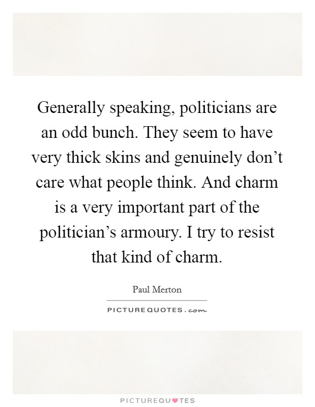Generally speaking, politicians are an odd bunch. They seem to have very thick skins and genuinely don't care what people think. And charm is a very important part of the politician's armoury. I try to resist that kind of charm. Picture Quote #1