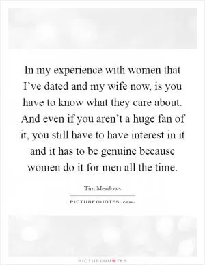 In my experience with women that I’ve dated and my wife now, is you have to know what they care about. And even if you aren’t a huge fan of it, you still have to have interest in it and it has to be genuine because women do it for men all the time Picture Quote #1