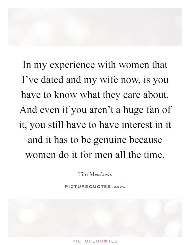 In my experience with women that I've dated and my wife now, is you have to know what they care about. And even if you aren't a huge fan of it, you still have to have interest in it and it has to be genuine because women do it for men all the time. Picture Quote #1