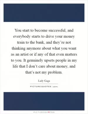 You start to become successful, and everybody starts to drive your money train to the bank, and they’re not thinking anymore about what you want as an artist or if any of that even matters to you. It genuinely upsets people in my life that I don’t care about money, and that’s not my problem Picture Quote #1