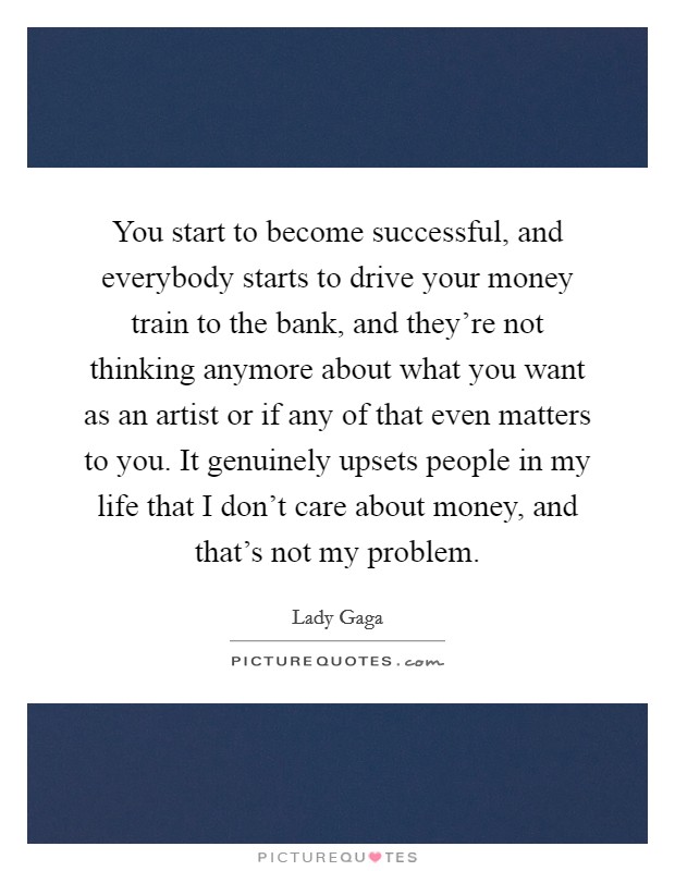 You start to become successful, and everybody starts to drive your money train to the bank, and they're not thinking anymore about what you want as an artist or if any of that even matters to you. It genuinely upsets people in my life that I don't care about money, and that's not my problem. Picture Quote #1