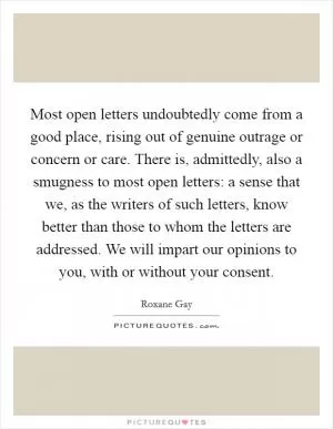 Most open letters undoubtedly come from a good place, rising out of genuine outrage or concern or care. There is, admittedly, also a smugness to most open letters: a sense that we, as the writers of such letters, know better than those to whom the letters are addressed. We will impart our opinions to you, with or without your consent Picture Quote #1