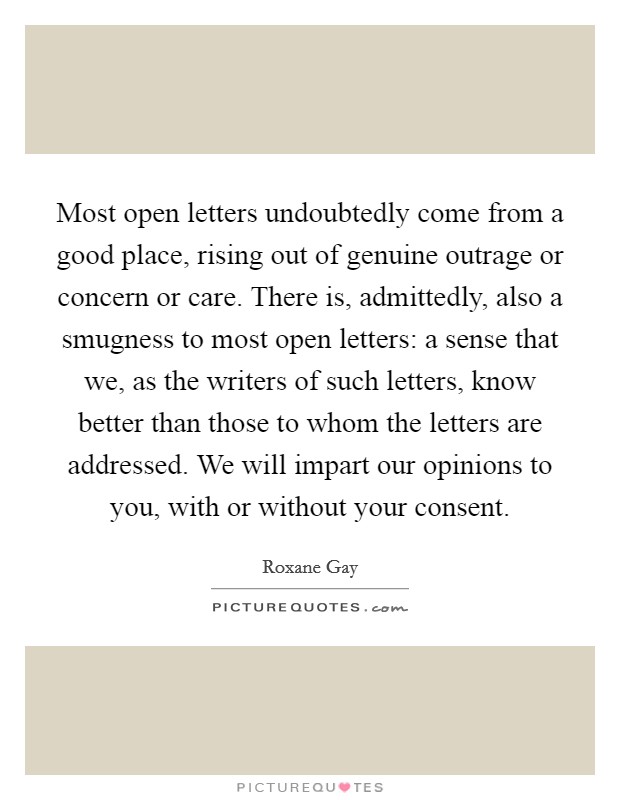 Most open letters undoubtedly come from a good place, rising out of genuine outrage or concern or care. There is, admittedly, also a smugness to most open letters: a sense that we, as the writers of such letters, know better than those to whom the letters are addressed. We will impart our opinions to you, with or without your consent. Picture Quote #1