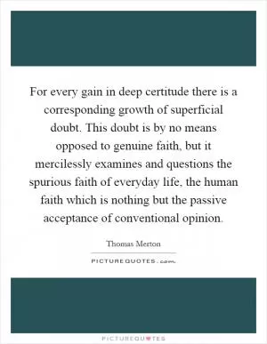 For every gain in deep certitude there is a corresponding growth of superficial doubt. This doubt is by no means opposed to genuine faith, but it mercilessly examines and questions the spurious faith of everyday life, the human faith which is nothing but the passive acceptance of conventional opinion Picture Quote #1