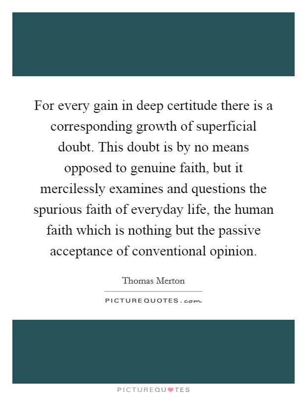 For every gain in deep certitude there is a corresponding growth of superficial doubt. This doubt is by no means opposed to genuine faith, but it mercilessly examines and questions the spurious faith of everyday life, the human faith which is nothing but the passive acceptance of conventional opinion. Picture Quote #1