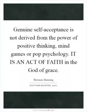 Genuine self-acceptance is not derived from the power of positive thinking, mind games or pop psychology. IT IS AN ACT OF FAITH in the God of grace Picture Quote #1
