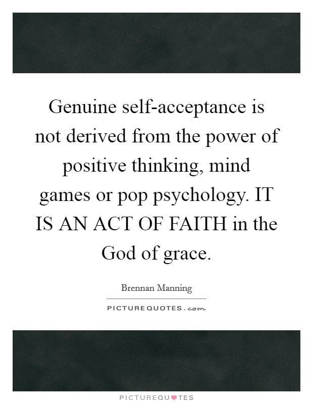 Genuine self-acceptance is not derived from the power of positive thinking, mind games or pop psychology. IT IS AN ACT OF FAITH in the God of grace. Picture Quote #1